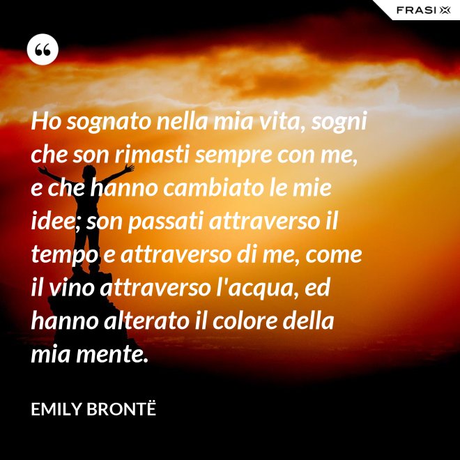 Ho sognato nella mia vita, sogni che son rimasti sempre con me, e che hanno cambiato le mie idee; son passati attraverso il tempo e attraverso di me, come il vino attraverso l'acqua, ed hanno alterato il colore della mia mente. - Emily Brontë