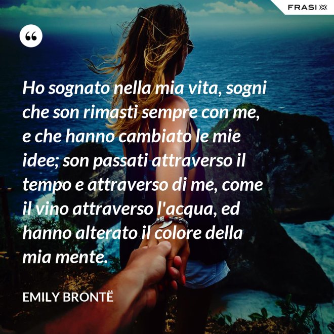 Ho sognato nella mia vita, sogni che son rimasti sempre con me, e che hanno cambiato le mie idee; son passati attraverso il tempo e attraverso di me, come il vino attraverso l'acqua, ed hanno alterato il colore della mia mente. - Emily Brontë
