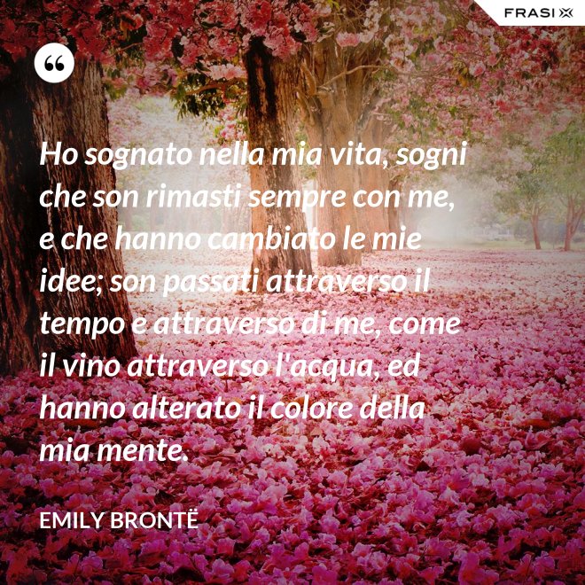 Ho sognato nella mia vita, sogni che son rimasti sempre con me, e che hanno cambiato le mie idee; son passati attraverso il tempo e attraverso di me, come il vino attraverso l'acqua, ed hanno alterato il colore della mia mente. - Emily Brontë