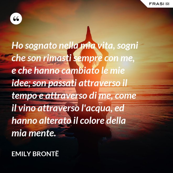 Ho sognato nella mia vita, sogni che son rimasti sempre con me, e che hanno cambiato le mie idee; son passati attraverso il tempo e attraverso di me, come il vino attraverso l'acqua, ed hanno alterato il colore della mia mente. - Emily Brontë