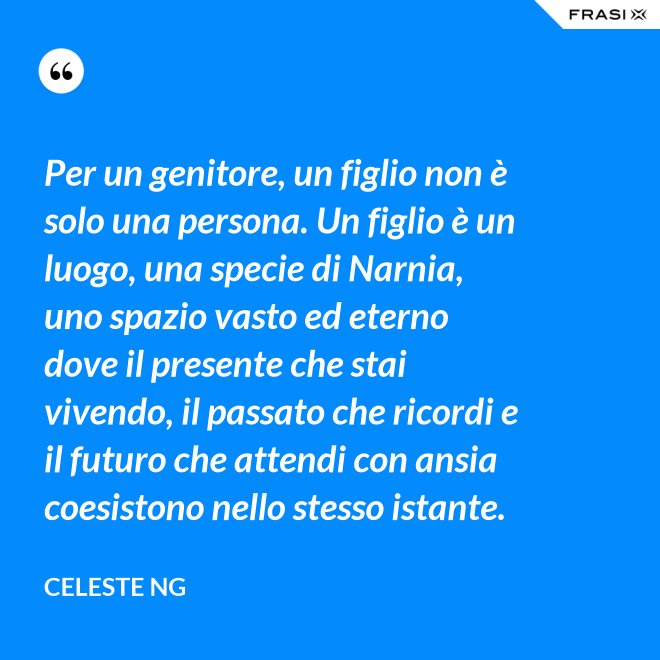 Per un genitore, un figlio non è solo una persona. Un figlio è un luogo, una specie di Narnia, uno spazio vasto ed eterno dove il presente che stai vivendo, il passato che ricordi e il futuro che attendi con ansia coesistono nello stesso istante. - Celeste Ng