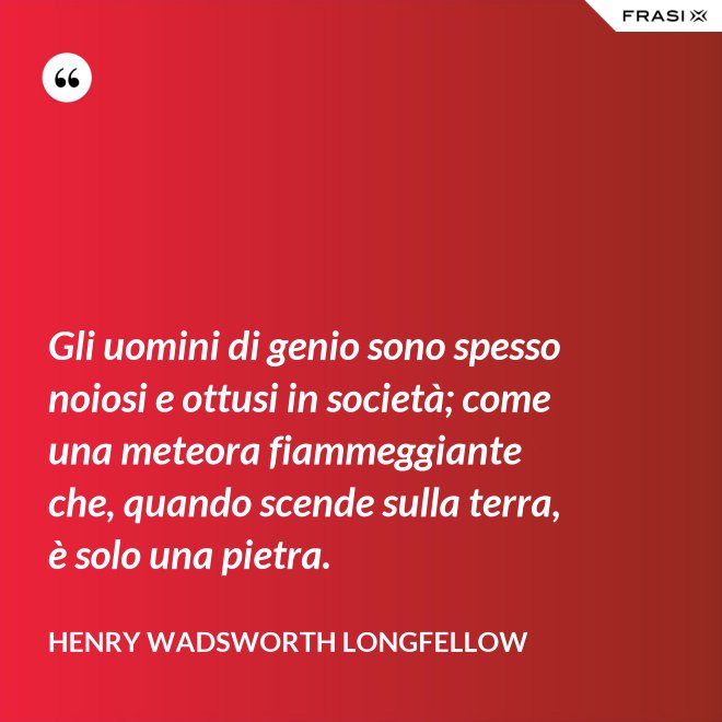 Gli uomini di genio sono spesso noiosi e ottusi in società; come una meteora fiammeggiante che, quando scende sulla terra, è solo una pietra. - Henry Wadsworth Longfellow