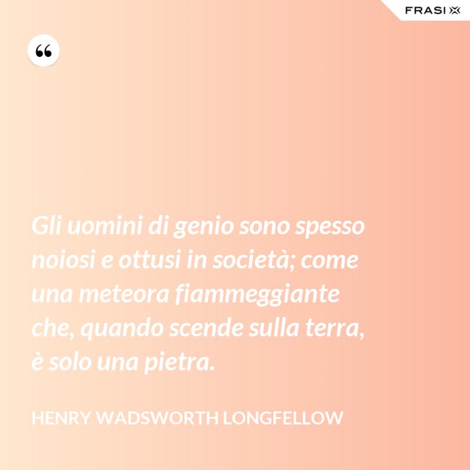 Gli uomini di genio sono spesso noiosi e ottusi in società; come una meteora fiammeggiante che, quando scende sulla terra, è solo una pietra. - Henry Wadsworth Longfellow