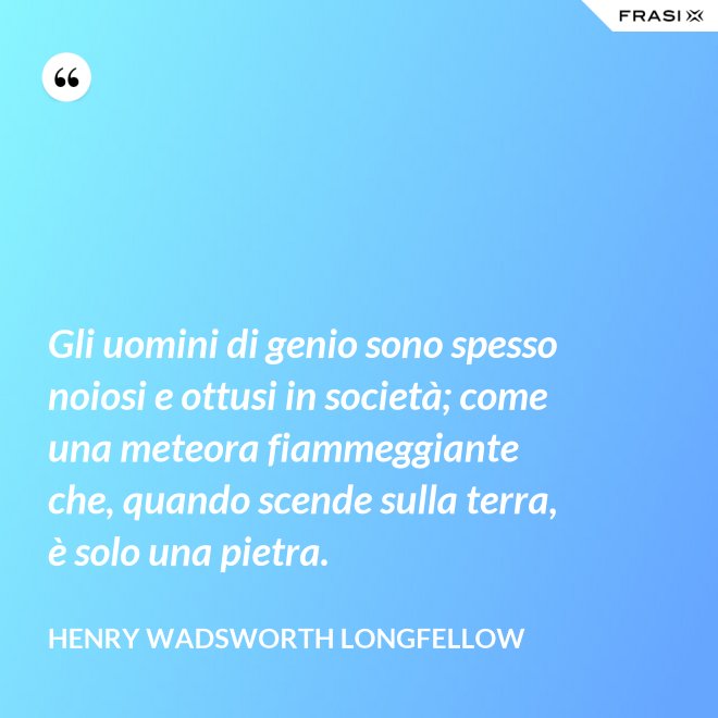 Gli uomini di genio sono spesso noiosi e ottusi in società; come una meteora fiammeggiante che, quando scende sulla terra, è solo una pietra. - Henry Wadsworth Longfellow