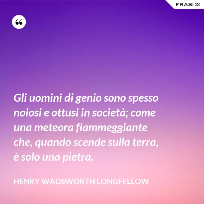 Gli uomini di genio sono spesso noiosi e ottusi in società; come una meteora fiammeggiante che, quando scende sulla terra, è solo una pietra. - Henry Wadsworth Longfellow