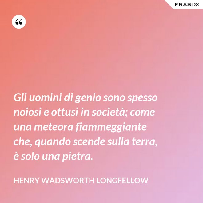 Gli uomini di genio sono spesso noiosi e ottusi in società; come una meteora fiammeggiante che, quando scende sulla terra, è solo una pietra. - Henry Wadsworth Longfellow