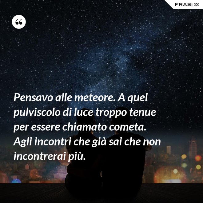 Pensavo alle meteore. A quel pulviscolo di luce troppo tenue per essere chiamato cometa. Agli incontri che già sai che non incontrerai più. - Anonimo