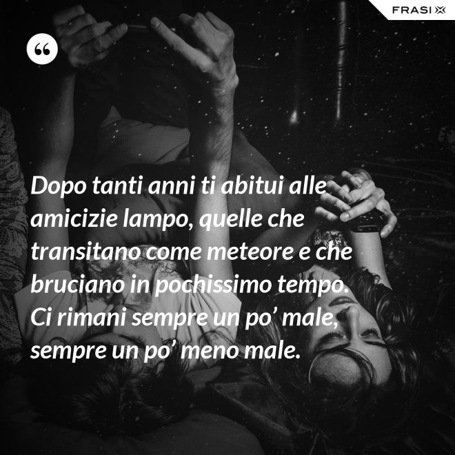 Dopo tanti anni ti abitui alle amicizie lampo, quelle che transitano come meteore e che bruciano in pochissimo tempo. Ci rimani sempre un po’ male, sempre un po’ meno male. - Anonimo