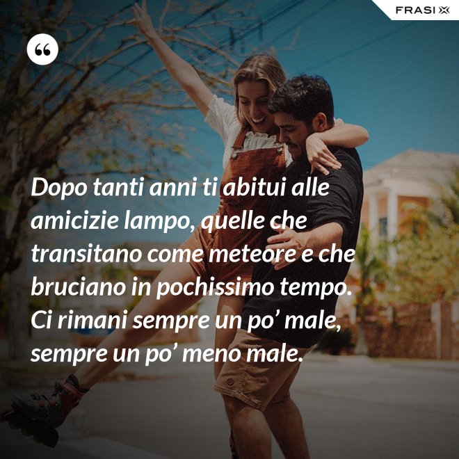 Dopo tanti anni ti abitui alle amicizie lampo, quelle che transitano come meteore e che bruciano in pochissimo tempo. Ci rimani sempre un po’ male, sempre un po’ meno male. - Anonimo