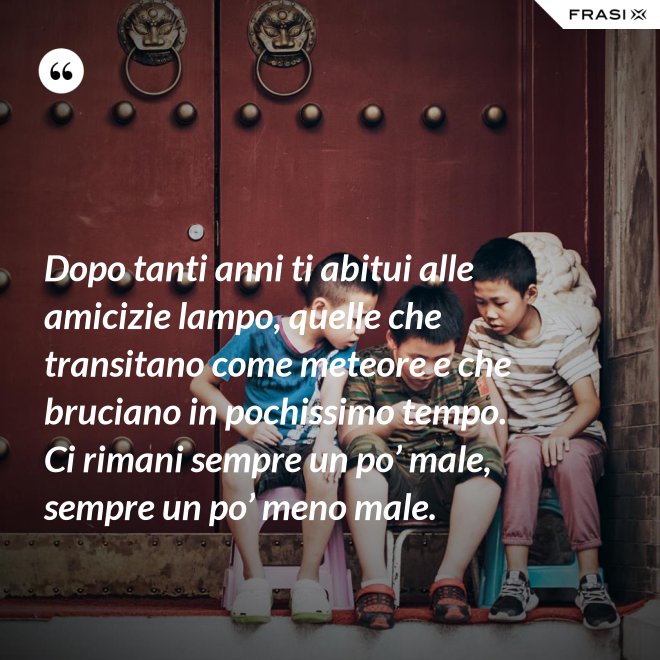 Dopo tanti anni ti abitui alle amicizie lampo, quelle che transitano come meteore e che bruciano in pochissimo tempo. Ci rimani sempre un po’ male, sempre un po’ meno male. - Anonimo