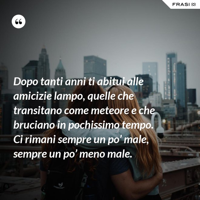 Dopo tanti anni ti abitui alle amicizie lampo, quelle che transitano come meteore e che bruciano in pochissimo tempo. Ci rimani sempre un po’ male, sempre un po’ meno male. - Anonimo
