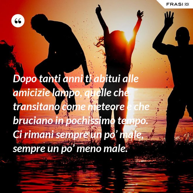 Dopo tanti anni ti abitui alle amicizie lampo, quelle che transitano come meteore e che bruciano in pochissimo tempo. Ci rimani sempre un po’ male, sempre un po’ meno male. - Anonimo