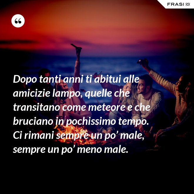 Dopo tanti anni ti abitui alle amicizie lampo, quelle che transitano come meteore e che bruciano in pochissimo tempo. Ci rimani sempre un po’ male, sempre un po’ meno male. - Anonimo