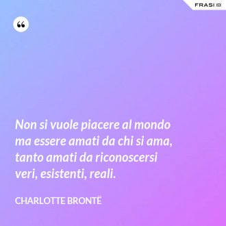 Non si vuole piacere al mondo ma essere amati da chi si ama, tanto amati da riconoscersi veri, esistenti, reali. - Charlotte Brontë
