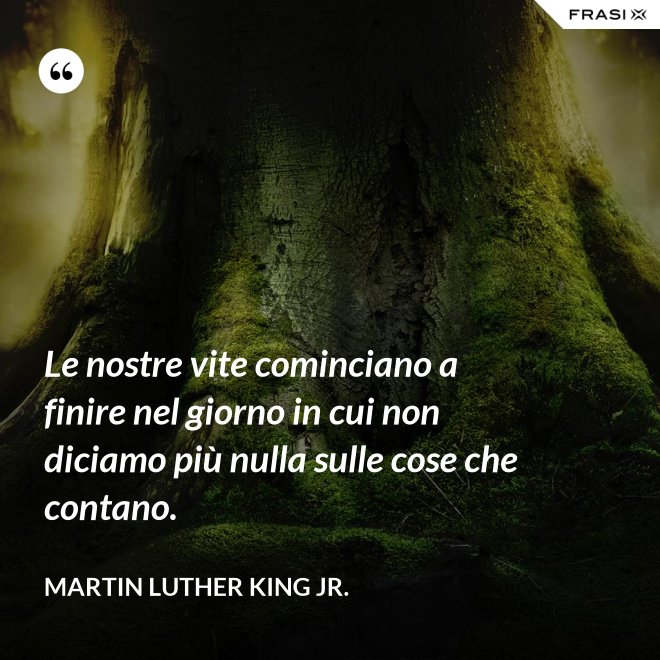Le nostre vite cominciano a finire nel giorno in cui non diciamo più nulla sulle cose che contano. - Martin Luther King Jr.