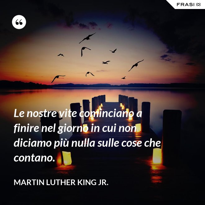 Le nostre vite cominciano a finire nel giorno in cui non diciamo più nulla sulle cose che contano. - Martin Luther King Jr.