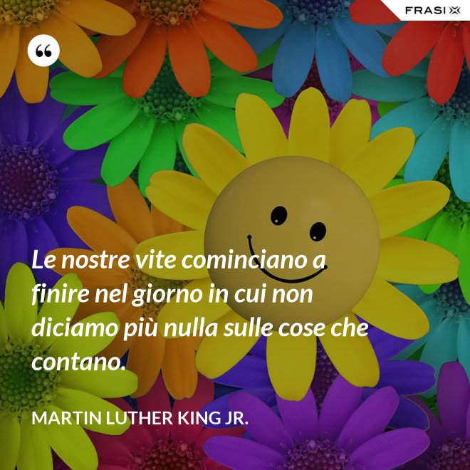 Le nostre vite cominciano a finire nel giorno in cui non diciamo più nulla sulle cose che contano. - Martin Luther King Jr.