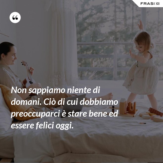 Non sappiamo niente di domani. Ciò di cui dobbiamo preoccuparci è stare bene ed essere felici oggi. - Anonimo