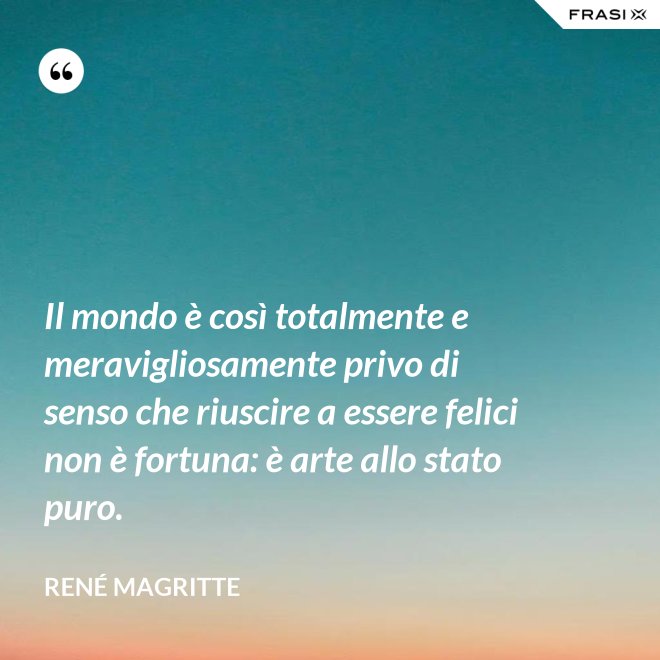 Il mondo è così totalmente e meravigliosamente privo di senso che riuscire a essere felici non è fortuna: è arte allo stato puro. - René Magritte