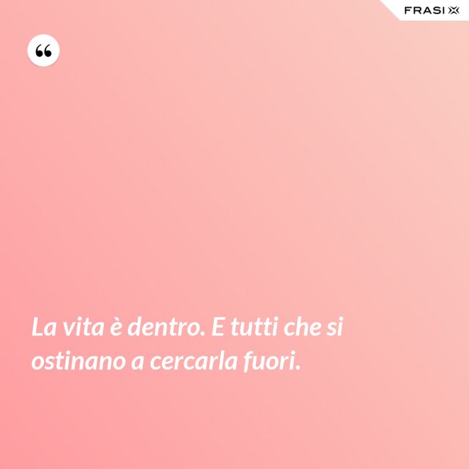 La vita è dentro. E tutti che si ostinano a cercarla fuori. - Anonimo