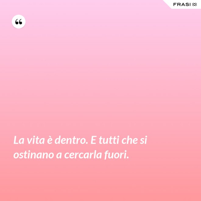 La vita è dentro. E tutti che si ostinano a cercarla fuori. - Anonimo