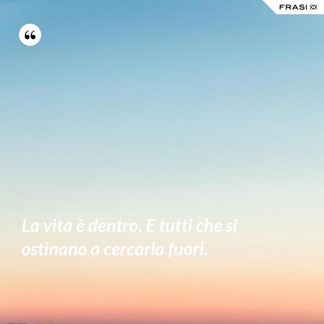 La vita è dentro. E tutti che si ostinano a cercarla fuori. - Anonimo