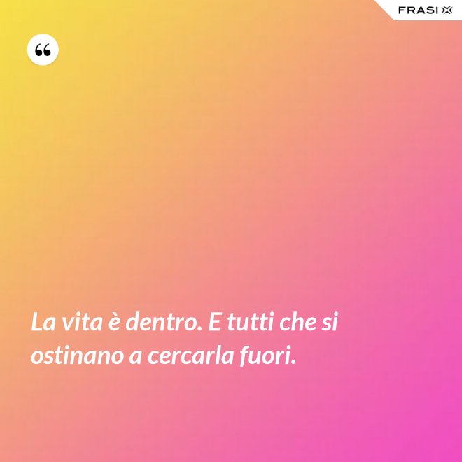 La vita è dentro. E tutti che si ostinano a cercarla fuori. - Anonimo