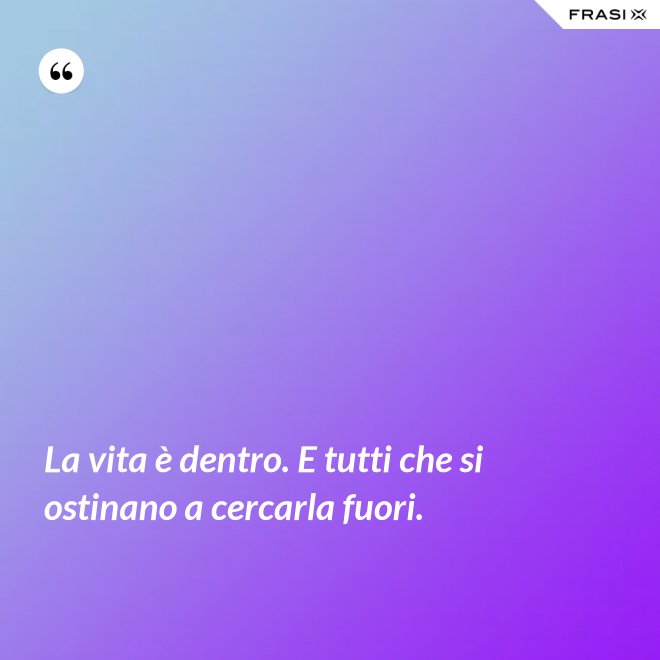 La vita è dentro. E tutti che si ostinano a cercarla fuori. - Anonimo