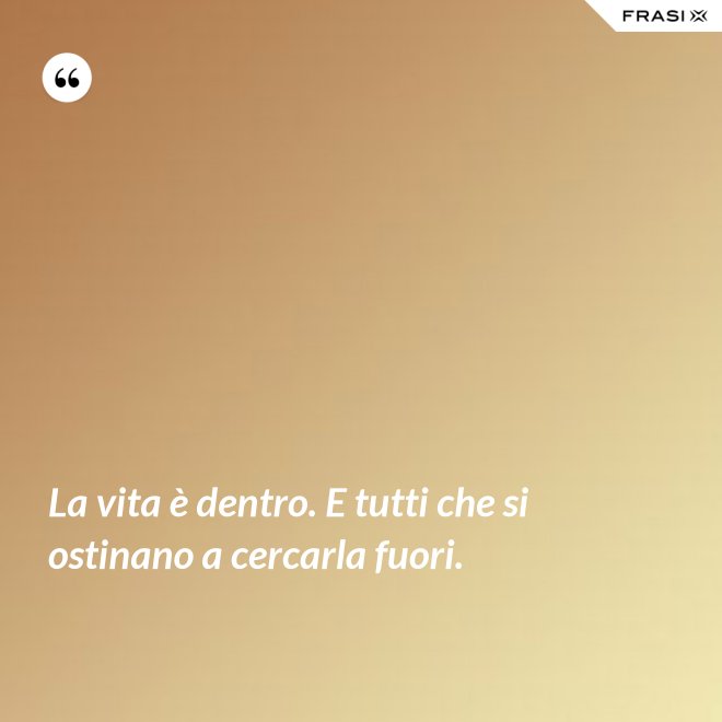 La vita è dentro. E tutti che si ostinano a cercarla fuori. - Anonimo