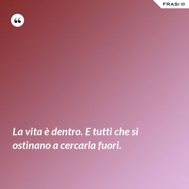 La vita è dentro. E tutti che si ostinano a cercarla fuori. - Anonimo
