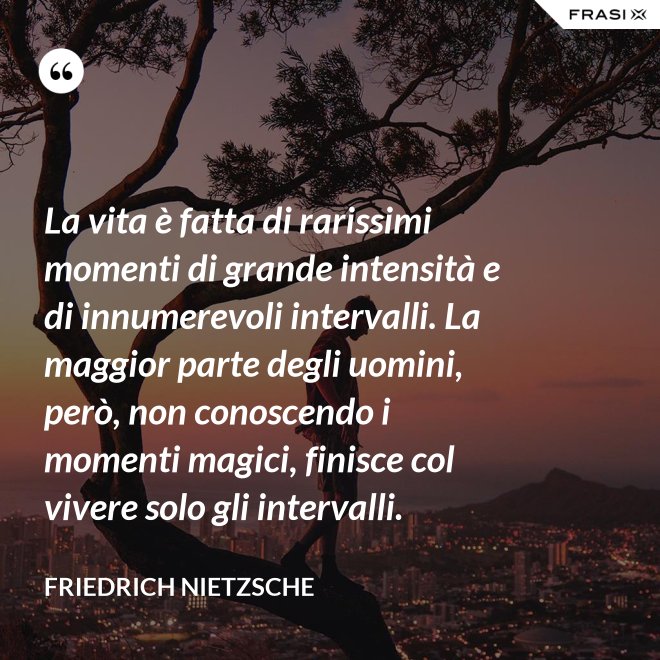La vita è fatta di rarissimi momenti di grande intensità e di innumerevoli intervalli. La maggior parte degli uomini, però, non conoscendo i momenti magici, finisce col vivere solo gli intervalli. - Friedrich Nietzsche