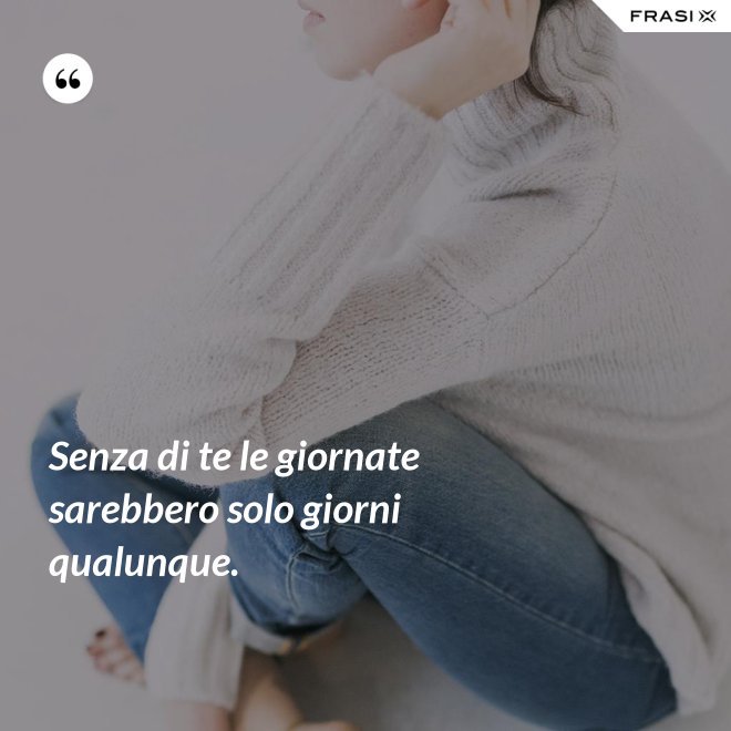Senza di te le giornate sarebbero solo giorni qualunque. - Anonimo