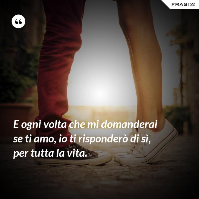 E ogni volta che mi domanderai se ti amo, io ti risponderò di sì, per tutta la vita. - Anonimo