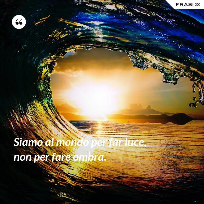 Siamo al mondo per far luce, non per fare ombra. - Anonimo