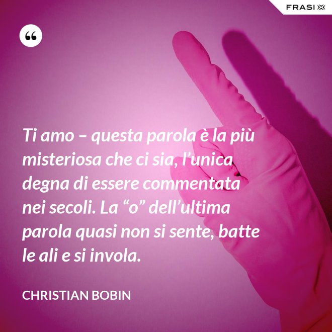 Ti amo – questa parola è la più misteriosa che ci sia, l’unica degna di essere commentata nei secoli. La “o” dell’ultima parola quasi non si sente, batte le ali e si invola. - Christian Bobin