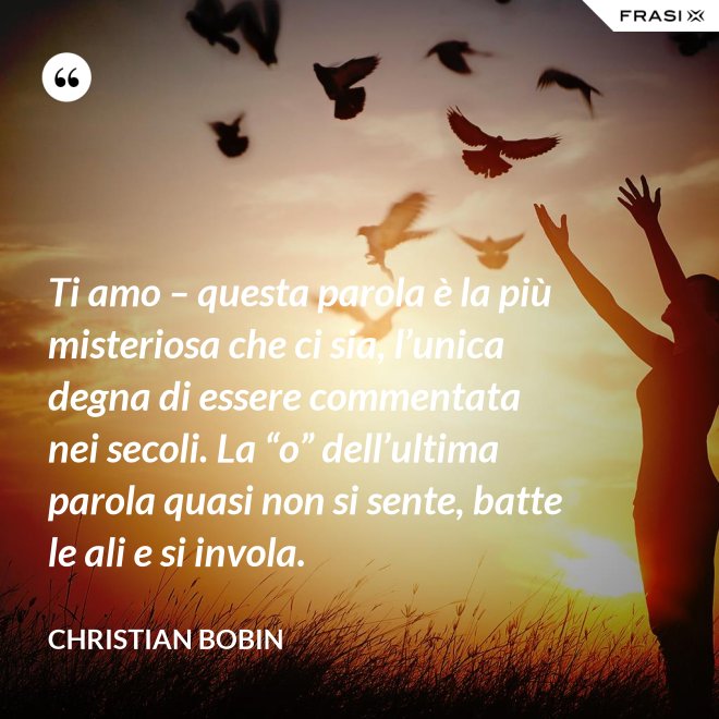 Ti amo – questa parola è la più misteriosa che ci sia, l’unica degna di essere commentata nei secoli. La “o” dell’ultima parola quasi non si sente, batte le ali e si invola. - Christian Bobin