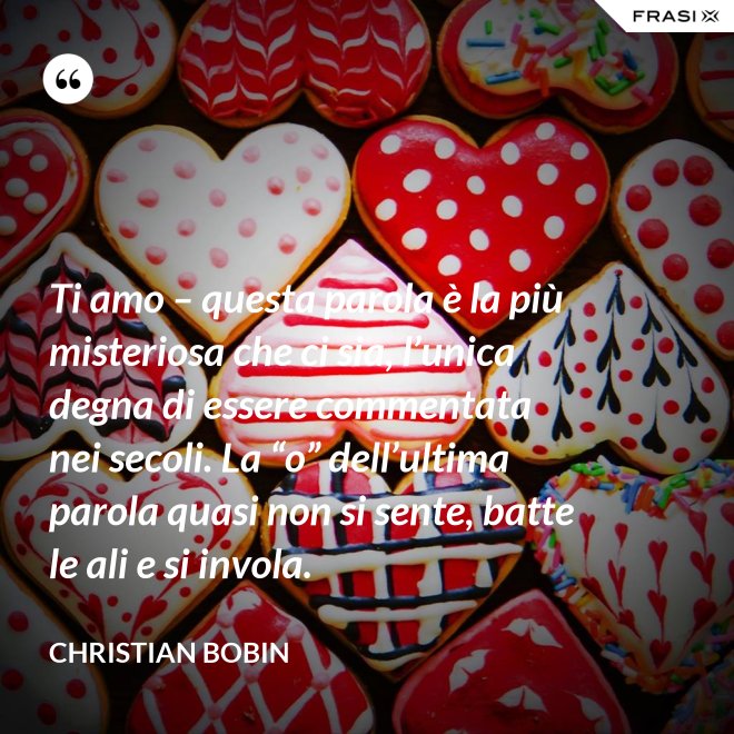 Ti amo – questa parola è la più misteriosa che ci sia, l’unica degna di essere commentata nei secoli. La “o” dell’ultima parola quasi non si sente, batte le ali e si invola. - Christian Bobin