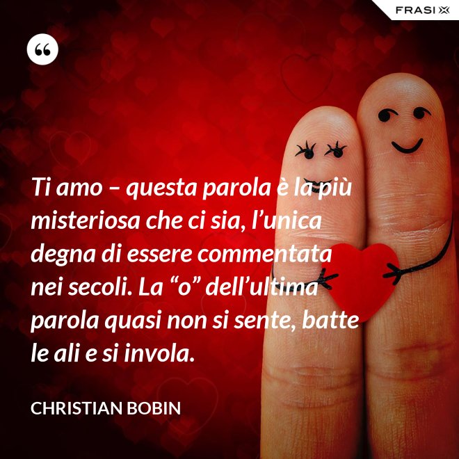 Ti amo – questa parola è la più misteriosa che ci sia, l’unica degna di essere commentata nei secoli. La “o” dell’ultima parola quasi non si sente, batte le ali e si invola. - Christian Bobin