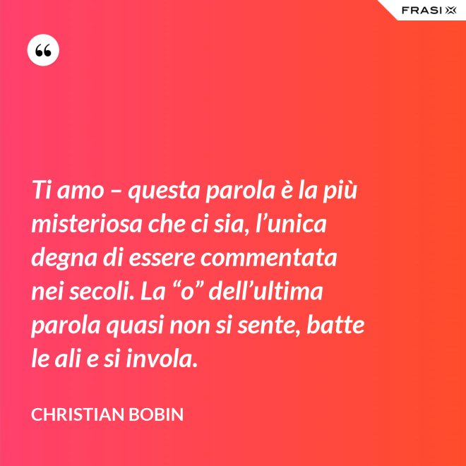 Ti amo – questa parola è la più misteriosa che ci sia, l’unica degna di essere commentata nei secoli. La “o” dell’ultima parola quasi non si sente, batte le ali e si invola. - Christian Bobin