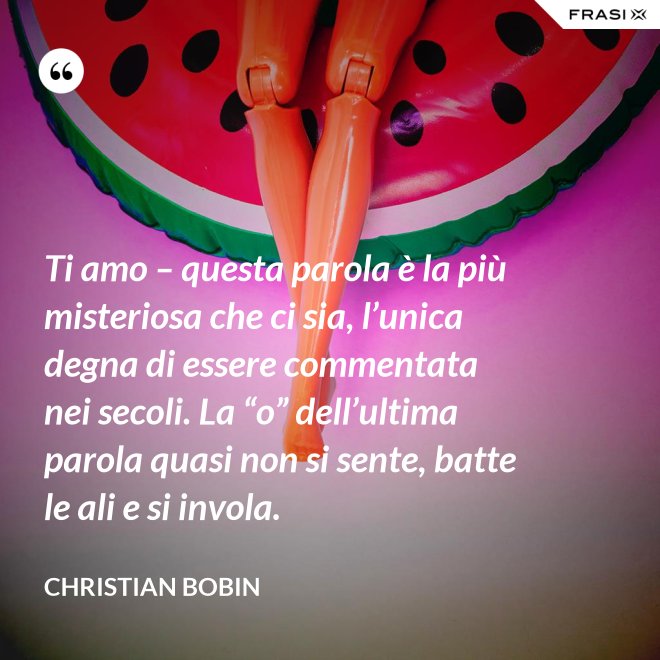 Ti amo – questa parola è la più misteriosa che ci sia, l’unica degna di essere commentata nei secoli. La “o” dell’ultima parola quasi non si sente, batte le ali e si invola. - Christian Bobin