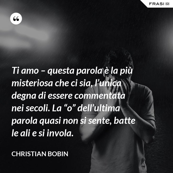Ti amo – questa parola è la più misteriosa che ci sia, l’unica degna di essere commentata nei secoli. La “o” dell’ultima parola quasi non si sente, batte le ali e si invola. - Christian Bobin
