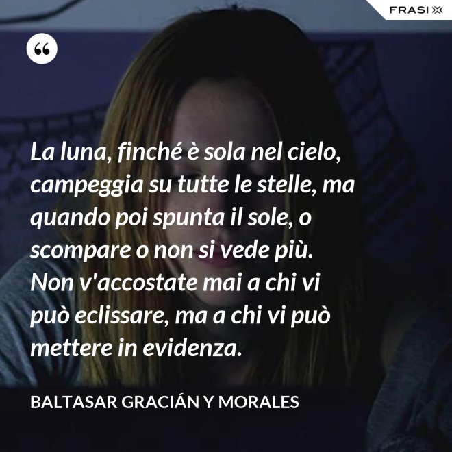 La luna, finché è sola nel cielo, campeggia su tutte le stelle, ma quando poi spunta il sole, o scompare o non si vede più. Non v'accostate mai a chi vi può eclissare, ma a chi vi può mettere in evidenza. - Baltasar Gracián y Morales