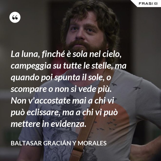 La luna, finché è sola nel cielo, campeggia su tutte le stelle, ma quando poi spunta il sole, o scompare o non si vede più. Non v'accostate mai a chi vi può eclissare, ma a chi vi può mettere in evidenza. - Baltasar Gracián y Morales