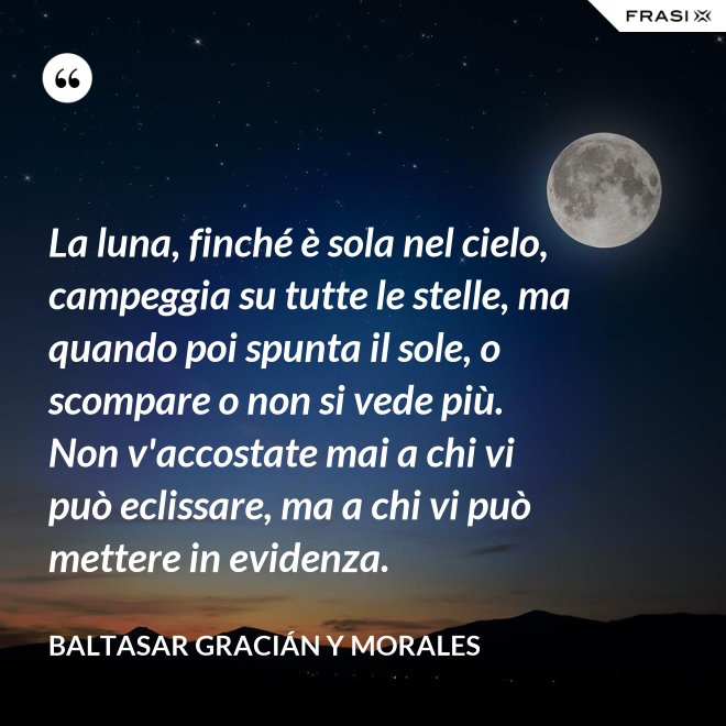 La luna, finché è sola nel cielo, campeggia su tutte le stelle, ma quando poi spunta il sole, o scompare o non si vede più. Non v'accostate mai a chi vi può eclissare, ma a chi vi può mettere in evidenza. - Baltasar Gracián y Morales