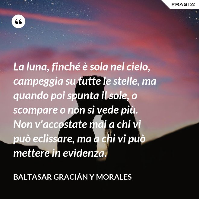 La luna, finché è sola nel cielo, campeggia su tutte le stelle, ma quando poi spunta il sole, o scompare o non si vede più. Non v'accostate mai a chi vi può eclissare, ma a chi vi può mettere in evidenza. - Baltasar Gracián y Morales
