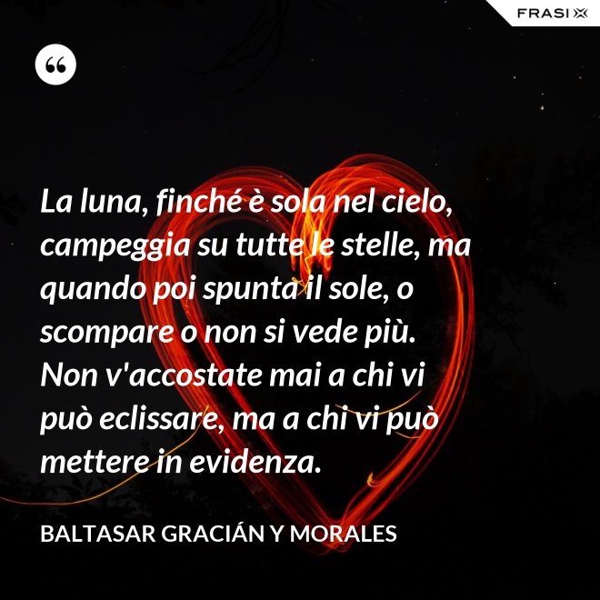 La luna, finché è sola nel cielo, campeggia su tutte le stelle, ma quando poi spunta il sole, o scompare o non si vede più. Non v'accostate mai a chi vi può eclissare, ma a chi vi può mettere in evidenza. - Baltasar Gracián y Morales
