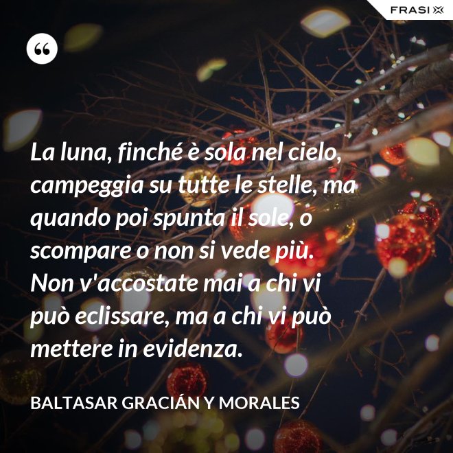 La luna, finché è sola nel cielo, campeggia su tutte le stelle, ma quando poi spunta il sole, o scompare o non si vede più. Non v'accostate mai a chi vi può eclissare, ma a chi vi può mettere in evidenza. - Baltasar Gracián y Morales