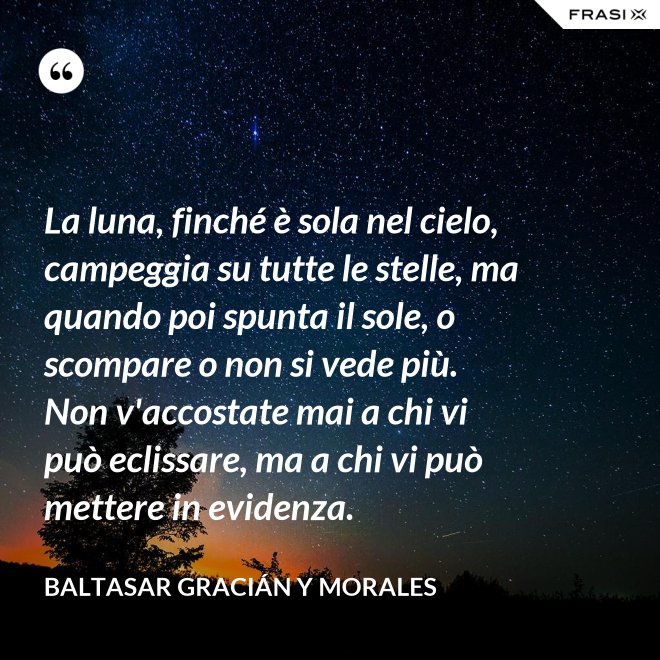 La luna, finché è sola nel cielo, campeggia su tutte le stelle, ma quando poi spunta il sole, o scompare o non si vede più. Non v'accostate mai a chi vi può eclissare, ma a chi vi può mettere in evidenza. - Baltasar Gracián y Morales