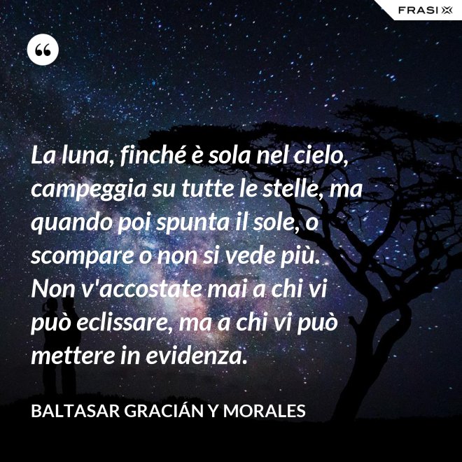 La luna, finché è sola nel cielo, campeggia su tutte le stelle, ma quando poi spunta il sole, o scompare o non si vede più. Non v'accostate mai a chi vi può eclissare, ma a chi vi può mettere in evidenza. - Baltasar Gracián y Morales