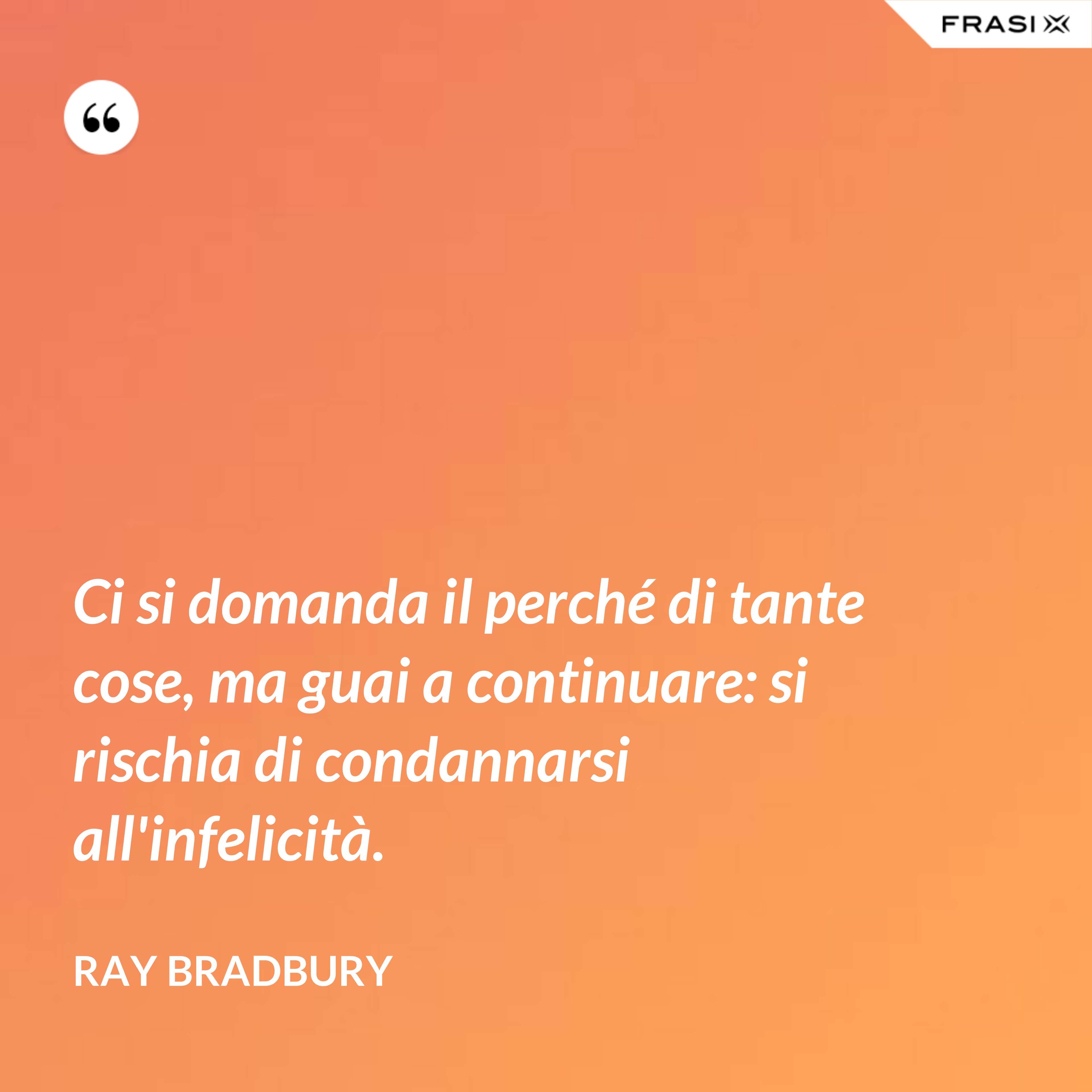 Ci si domanda il perché di tante cose, ma guai a continuare: si rischia di condannarsi all'infelicità. - Ray Bradbury